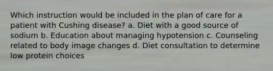 Which instruction would be included in the plan of care for a patient with Cushing disease? a. Diet with a good source of sodium b. Education about managing hypotension c. Counseling related to body image changes d. Diet consultation to determine low protein choices