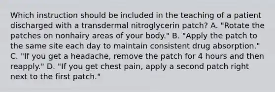 Which instruction should be included in the teaching of a patient discharged with a transdermal nitroglycerin patch? A. "Rotate the patches on nonhairy areas of your body." B. "Apply the patch to the same site each day to maintain consistent drug absorption." C. "If you get a headache, remove the patch for 4 hours and then reapply." D. "If you get chest pain, apply a second patch right next to the first patch."