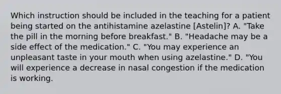 Which instruction should be included in the teaching for a patient being started on the antihistamine azelastine [Astelin]? A. "Take the pill in the morning before breakfast." B. "Headache may be a side effect of the medication." C. "You may experience an unpleasant taste in your mouth when using azelastine." D. "You will experience a decrease in nasal congestion if the medication is working.