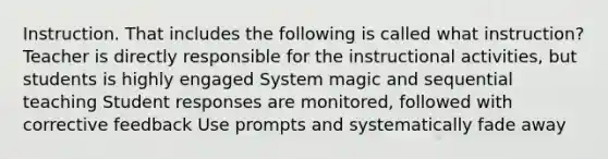 Instruction. That includes the following is called what instruction? Teacher is directly responsible for the instructional activities, but students is highly engaged System magic and sequential teaching Student responses are monitored, followed with corrective feedback Use prompts and systematically fade away