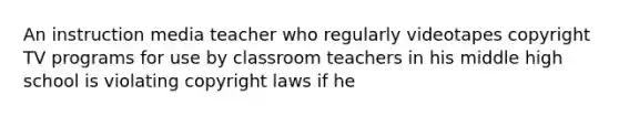 An instruction media teacher who regularly videotapes copyright TV programs for use by classroom teachers in his middle high school is violating copyright laws if he