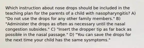 Which instruction about nose drops should be included in the teaching plan for the parents of a child with nasopharyngitis? A) "Do not use the drops for any other family members." B) "Administer the drops as often as necessary until the nasal congestion subsides." C) "Insert the dropper tip as far back as possible in the nasal passage." D) "You can save the drops for the next time your child has the same sysmptoms."