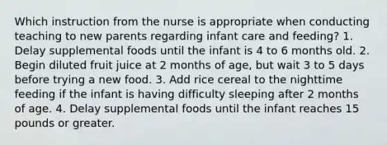 Which instruction from the nurse is appropriate when conducting teaching to new parents regarding infant care and feeding? 1. Delay supplemental foods until the infant is 4 to 6 months old. 2. Begin diluted fruit juice at 2 months of age, but wait 3 to 5 days before trying a new food. 3. Add rice cereal to the nighttime feeding if the infant is having difficulty sleeping after 2 months of age. 4. Delay supplemental foods until the infant reaches 15 pounds or greater.