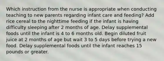 Which instruction from the nurse is appropriate when conducting teaching to new parents regarding infant care and feeding? Add rice cereal to the nighttime feeding if the infant is having difficulty sleeping after 2 months of age. Delay supplemental foods until the infant is 4 to 6 months old. Begin diluted fruit juice at 2 months of age but wait 3 to 5 days before trying a new food. Delay supplemental foods until the infant reaches 15 pounds or greater.