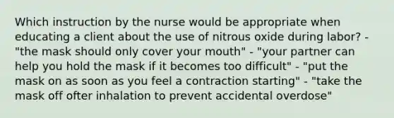 Which instruction by the nurse would be appropriate when educating a client about the use of nitrous oxide during labor? - "the mask should only cover your mouth" - "your partner can help you hold the mask if it becomes too difficult" - "put the mask on as soon as you feel a contraction starting" - "take the mask off ofter inhalation to prevent accidental overdose"