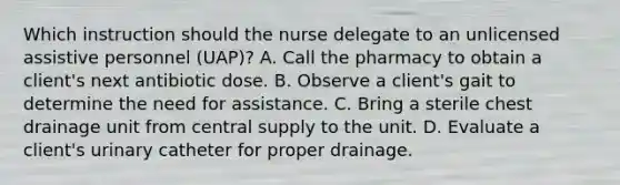 Which instruction should the nurse delegate to an unlicensed assistive personnel (UAP)? A. Call the pharmacy to obtain a client's next antibiotic dose. B. Observe a client's gait to determine the need for assistance. C. Bring a sterile chest drainage unit from central supply to the unit. D. Evaluate a client's urinary catheter for proper drainage.