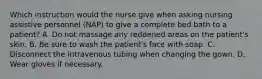 Which instruction would the nurse give when asking nursing assistive personnel (NAP) to give a complete bed bath to a patient? A. Do not massage any reddened areas on the patient's skin. B. Be sure to wash the patient's face with soap. C. Disconnect the intravenous tubing when changing the gown. D. Wear gloves if necessary.