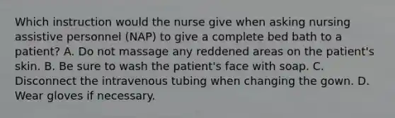 Which instruction would the nurse give when asking nursing assistive personnel (NAP) to give a complete bed bath to a patient? A. Do not massage any reddened areas on the patient's skin. B. Be sure to wash the patient's face with soap. C. Disconnect the intravenous tubing when changing the gown. D. Wear gloves if necessary.