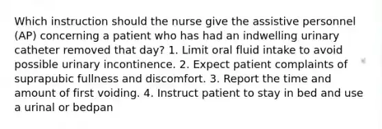 Which instruction should the nurse give the assistive personnel (AP) concerning a patient who has had an indwelling urinary catheter removed that day? 1. Limit oral fluid intake to avoid possible urinary incontinence. 2. Expect patient complaints of suprapubic fullness and discomfort. 3. Report the time and amount of first voiding. 4. Instruct patient to stay in bed and use a urinal or bedpan