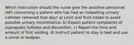 Which instruction should the nurse give the assistive personnel (AP) concerning a patient who has had an indwelling urinary catheter removed that day? a) Limit oral fluid intake to avoid possible urinary incontinence. b) Expect patient complaints of suprapubic fullness and discomfort. c) Report the time and amount of first voiding. d) Instruct patient to stay in bed and use a urinal or bedpan.