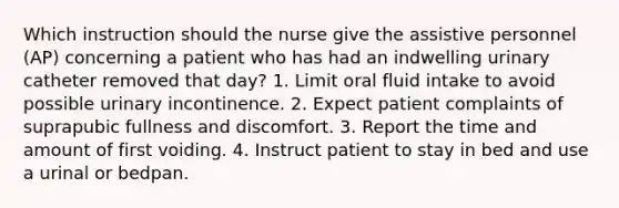 Which instruction should the nurse give the assistive personnel (AP) concerning a patient who has had an indwelling urinary catheter removed that day? 1. Limit oral fluid intake to avoid possible urinary incontinence. 2. Expect patient complaints of suprapubic fullness and discomfort. 3. Report the time and amount of first voiding. 4. Instruct patient to stay in bed and use a urinal or bedpan.