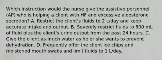 Which instruction would the nurse give the assistive personnel (AP) who is helping a client with HF and excessive aldosterone secretion? A. Restrict the client's fluids to 2 L/day and keep accurate intake and output. B. Severely restrict fluids to 500 mL of fluid plus the client's urine output from the past 24 hours. C. Give the client as much water as he or she wants to prevent dehydration. D. Frequently offer the client ice chips and moistened mouth swabs and limit fluids to 1 L/day.