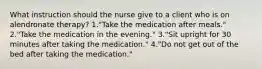 What instruction should the nurse give to a client who is on alendronate therapy? 1."Take the medication after meals." 2."Take the medication in the evening." 3."Sit upright for 30 minutes after taking the medication." 4."Do not get out of the bed after taking the medication."