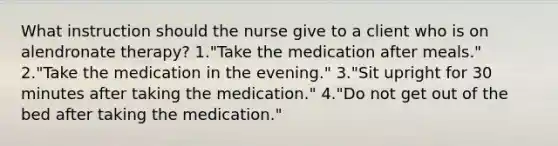 What instruction should the nurse give to a client who is on alendronate therapy? 1."Take the medication after meals." 2."Take the medication in the evening." 3."Sit upright for 30 minutes after taking the medication." 4."Do not get out of the bed after taking the medication."