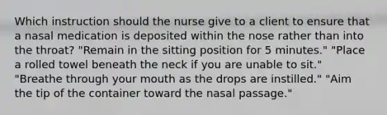 Which instruction should the nurse give to a client to ensure that a nasal medication is deposited within the nose rather than into the throat? "Remain in the sitting position for 5 minutes." "Place a rolled towel beneath the neck if you are unable to sit." "Breathe through your mouth as the drops are instilled." "Aim the tip of the container toward the nasal passage."