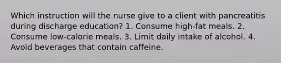 Which instruction will the nurse give to a client with pancreatitis during discharge education? 1. Consume high-fat meals. 2. Consume low-calorie meals. 3. Limit daily intake of alcohol. 4. Avoid beverages that contain caffeine.