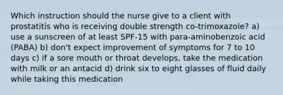 Which instruction should the nurse give to a client with prostatitis who is receiving double strength co-trimoxazole? a) use a sunscreen of at least SPF-15 with para-aminobenzoic acid (PABA) b) don't expect improvement of symptoms for 7 to 10 days c) if a sore mouth or throat develops, take the medication with milk or an antacid d) drink six to eight glasses of fluid daily while taking this medication