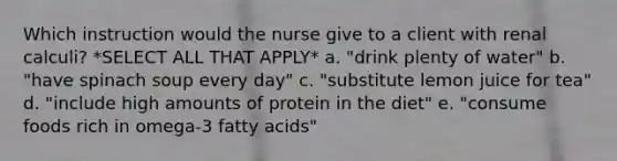 Which instruction would the nurse give to a client with renal calculi? *SELECT ALL THAT APPLY* a. "drink plenty of water" b. "have spinach soup every day" c. "substitute lemon juice for tea" d. "include high amounts of protein in the diet" e. "consume foods rich in omega-3 fatty acids"