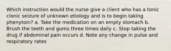 Which instruction would the nurse give a client who has a tonic clonic seizure of unknown etiology and is to begin taking phenytoin? a. Take the medication on an empty stomach b. Brush the teeth and gums three times daily c. Stop taking the drug if abdominal pain occurs d. Note any change in pulse and respiratory rates