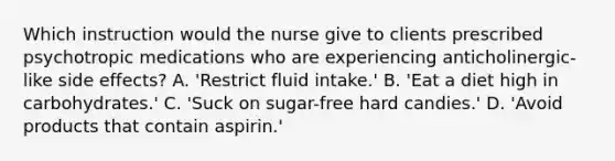 Which instruction would the nurse give to clients prescribed psychotropic medications who are experiencing anticholinergic-like side effects? A. 'Restrict fluid intake.' B. 'Eat a diet high in carbohydrates.' C. 'Suck on sugar-free hard candies.' D. 'Avoid products that contain aspirin.'