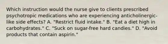 Which instruction would the nurse give to clients prescribed psychotropic medications who are experiencing anticholinergic-like side effects? A. "Restrict fluid intake." B. "Eat a diet high in carbohydrates." C. "Suck on sugar-free hard candies." D. "Avoid products that contain aspirin."