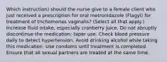 Which instruction) should the nurse give to a female client who just received a prescription for oral metronidazole (Flagyl) for treatment of trichomonas vaginalis? (Select all that apply.) Increase fluid intake, especially cranberry juice. Do not abruptly discontinue the medication; taper use. Check blood pressure daily to detect hypertension. Avoid drinking alcohol while taking this medication. Use condoms until treatment is completed. Ensure that all sexual partners are treated at the same time.