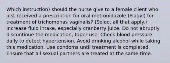 Which instruction) should the nurse give to a female client who just received a prescription for oral metronidazole (Flagyl) for treatment of trichomonas vaginalis? (Select all that apply.) Increase fluid intake, especially cranberry juice. Do not abruptly discontinue the medication; taper use. Check blood pressure daily to detect hypertension. Avoid drinking alcohol while taking this medication. Use condoms until treatment is completed. Ensure that all sexual partners are treated at the same time.