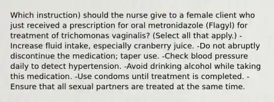 Which instruction) should the nurse give to a female client who just received a prescription for oral metronidazole (Flagyl) for treatment of trichomonas vaginalis? (Select all that apply.) -Increase fluid intake, especially cranberry juice. -Do not abruptly discontinue the medication; taper use. -Check blood pressure daily to detect hypertension. -Avoid drinking alcohol while taking this medication. -Use condoms until treatment is completed. -Ensure that all sexual partners are treated at the same time.