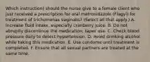 Which instruction) should the nurse give to a female client who just received a prescription for oral metronidazole (Flagyl) for treatment of trichomonas vaginalis? (Select all that apply.) A. Increase fluid intake, especially cranberry juice. B. Do not abruptly discontinue the medication; taper use. C. Check blood pressure daily to detect hypertension. D. Avoid drinking alcohol while taking this medication. E. Use condoms until treatment is completed. F. Ensure that all sexual partners are treated at the same time.