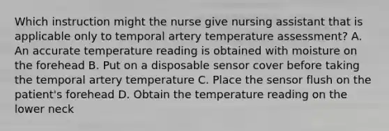 Which instruction might the nurse give nursing assistant that is applicable only to temporal artery temperature assessment? A. An accurate temperature reading is obtained with moisture on the forehead B. Put on a disposable sensor cover before taking the temporal artery temperature C. Place the sensor flush on the patient's forehead D. Obtain the temperature reading on the lower neck