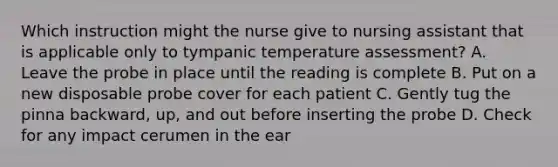 Which instruction might the nurse give to nursing assistant that is applicable only to tympanic temperature assessment? A. Leave the probe in place until the reading is complete B. Put on a new disposable probe cover for each patient C. Gently tug the pinna backward, up, and out before inserting the probe D. Check for any impact cerumen in the ear