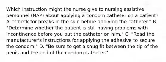 Which instruction might the nurse give to nursing assistive personnel (NAP) about applying a condom catheter on a patient? A. "Check for breaks in the skin before applying the catheter." B. "Determine whether the patient is still having problems with incontinence before you put the catheter on him." C. "Read the manufacturer's instructions for applying the adhesive to secure the condom." D. "Be sure to get a snug fit between the tip of the penis and the end of the condom catheter."