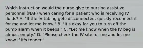 Which instruction would the nurse give to nursing assistive personnel (NAP) when caring for a patient who is receiving IV fluids? A. "If the IV tubing gets disconnected, quickly reconnect it for me and let me know." B. "It's okay for you to turn off the pump alarm when it beeps." C. "Let me know when the IV bag is almost empty." D. "Please check the IV site for me and let me know if it's tender."