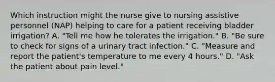 Which instruction might the nurse give to nursing assistive personnel (NAP) helping to care for a patient receiving bladder irrigation? A. "Tell me how he tolerates the irrigation." B. "Be sure to check for signs of a urinary tract infection." C. "Measure and report the patient's temperature to me every 4 hours." D. "Ask the patient about pain level."