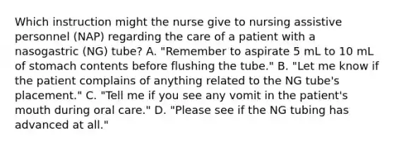 Which instruction might the nurse give to nursing assistive personnel (NAP) regarding the care of a patient with a nasogastric (NG) tube? A. "Remember to aspirate 5 mL to 10 mL of stomach contents before flushing the tube." B. "Let me know if the patient complains of anything related to the NG tube's placement." C. "Tell me if you see any vomit in the patient's mouth during oral care." D. "Please see if the NG tubing has advanced at all."