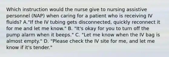 Which instruction would the nurse give to nursing assistive personnel (NAP) when caring for a patient who is receiving IV fluids? A."If the IV tubing gets disconnected, quickly reconnect it for me and let me know." B. "It's okay for you to turn off the pump alarm when it beeps." C. "Let me know when the IV bag is almost empty." D. "Please check the IV site for me, and let me know if it's tender."