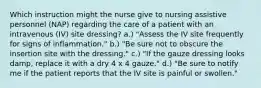 Which instruction might the nurse give to nursing assistive personnel (NAP) regarding the care of a patient with an intravenous (IV) site dressing? a.) "Assess the IV site frequently for signs of inflammation." b.) "Be sure not to obscure the insertion site with the dressing." c.) "If the gauze dressing looks damp, replace it with a dry 4 x 4 gauze." d.) "Be sure to notify me if the patient reports that the IV site is painful or swollen."