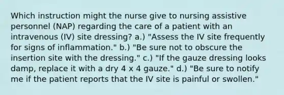 Which instruction might the nurse give to nursing assistive personnel (NAP) regarding the care of a patient with an intravenous (IV) site dressing? a.) "Assess the IV site frequently for signs of inflammation." b.) "Be sure not to obscure the insertion site with the dressing." c.) "If the gauze dressing looks damp, replace it with a dry 4 x 4 gauze." d.) "Be sure to notify me if the patient reports that the IV site is painful or swollen."