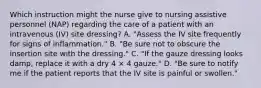 Which instruction might the nurse give to nursing assistive personnel (NAP) regarding the care of a patient with an intravenous (IV) site dressing? A. "Assess the IV site frequently for signs of inflammation." B. "Be sure not to obscure the insertion site with the dressing." C. "If the gauze dressing looks damp, replace it with a dry 4 × 4 gauze." D. "Be sure to notify me if the patient reports that the IV site is painful or swollen."