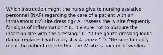 Which instruction might the nurse give to nursing assistive personnel (NAP) regarding the care of a patient with an intravenous (IV) site dressing? A. "Assess the IV site frequently for signs of inflammation." B. "Be sure not to obscure the insertion site with the dressing." C. "If the gauze dressing looks damp, replace it with a dry 4 × 4 gauze." D. "Be sure to notify me if the patient reports that the IV site is painful or swollen."