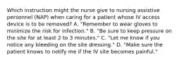 Which instruction might the nurse give to nursing assistive personnel (NAP) when caring for a patient whose IV access device is to be removed? A. "Remember to wear gloves to minimize the risk for infection." B. "Be sure to keep pressure on the site for at least 2 to 3 minutes." C. "Let me know if you notice any bleeding on the site dressing." D. "Make sure the patient knows to notify me if the IV site becomes painful."