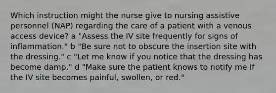 Which instruction might the nurse give to nursing assistive personnel (NAP) regarding the care of a patient with a venous access device? a "Assess the IV site frequently for signs of inflammation." b "Be sure not to obscure the insertion site with the dressing." c "Let me know if you notice that the dressing has become damp." d "Make sure the patient knows to notify me if the IV site becomes painful, swollen, or red."