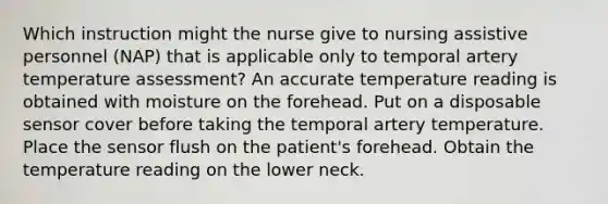 Which instruction might the nurse give to nursing assistive personnel (NAP) that is applicable only to temporal artery temperature assessment? An accurate temperature reading is obtained with moisture on the forehead. Put on a disposable sensor cover before taking the temporal artery temperature. Place the sensor flush on the patient's forehead. Obtain the temperature reading on the lower neck.