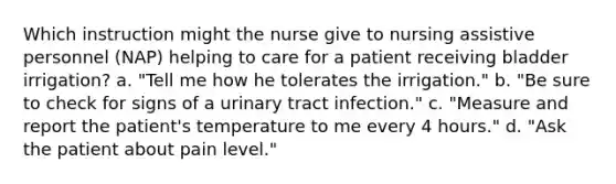 Which instruction might the nurse give to nursing assistive personnel (NAP) helping to care for a patient receiving bladder irrigation? a. "Tell me how he tolerates the irrigation." b. "Be sure to check for signs of a urinary tract infection." c. "Measure and report the patient's temperature to me every 4 hours." d. "Ask the patient about pain level."