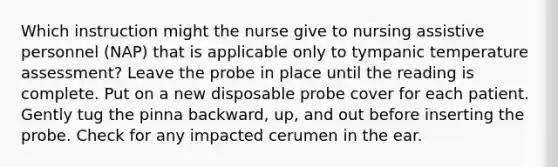 Which instruction might the nurse give to nursing assistive personnel (NAP) that is applicable only to tympanic temperature assessment? Leave the probe in place until the reading is complete. Put on a new disposable probe cover for each patient. Gently tug the pinna backward, up, and out before inserting the probe. Check for any impacted cerumen in the ear.