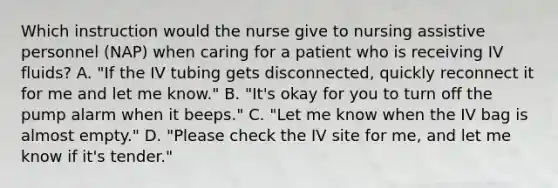 Which instruction would the nurse give to nursing assistive personnel (NAP) when caring for a patient who is receiving IV fluids? A. "If the IV tubing gets disconnected, quickly reconnect it for me and let me know." B. "It's okay for you to turn off the pump alarm when it beeps." C. "Let me know when the IV bag is almost empty." D. "Please check the IV site for me, and let me know if it's tender."