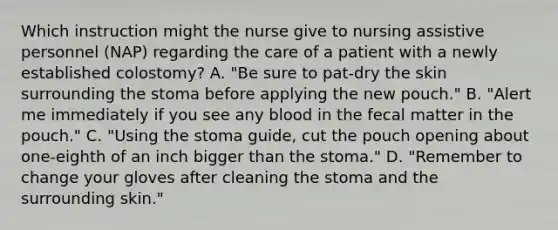 Which instruction might the nurse give to nursing assistive personnel (NAP) regarding the care of a patient with a newly established colostomy? A. "Be sure to pat-dry the skin surrounding the stoma before applying the new pouch." B. "Alert me immediately if you see any blood in the fecal matter in the pouch." C. "Using the stoma guide, cut the pouch opening about one-eighth of an inch bigger than the stoma." D. "Remember to change your gloves after cleaning the stoma and the surrounding skin."