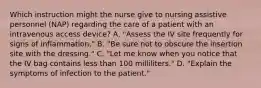 Which instruction might the nurse give to nursing assistive personnel (NAP) regarding the care of a patient with an intravenous access device? A. "Assess the IV site frequently for signs of inflammation." B. "Be sure not to obscure the insertion site with the dressing." C. "Let me know when you notice that the IV bag contains less than 100 milliliters." D. "Explain the symptoms of infection to the patient."