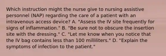 Which instruction might the nurse give to nursing assistive personnel (NAP) regarding the care of a patient with an intravenous access device? A. "Assess the IV site frequently for signs of inflammation." B. "Be sure not to obscure the insertion site with the dressing." C. "Let me know when you notice that the IV bag contains less than 100 milliliters." D. "Explain the symptoms of infection to the patient."