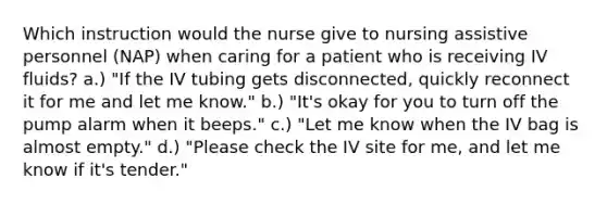 Which instruction would the nurse give to nursing assistive personnel (NAP) when caring for a patient who is receiving IV fluids? a.) "If the IV tubing gets disconnected, quickly reconnect it for me and let me know." b.) "It's okay for you to turn off the pump alarm when it beeps." c.) "Let me know when the IV bag is almost empty." d.) "Please check the IV site for me, and let me know if it's tender."